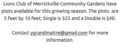 Lions Club of Merrickville Community Gardens have plots available for this growing season. The plots are 5 feet by 10 feet; Single is $25 and a Double is $40. Contact ygrandmaitre@gmail.com for more information.
