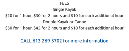 FEES Single Kayak $20 for 1 hour, $30 for 2 hours and $10 for each additional hour Double Kayak or Canoe $30 for 1 hour, $45 for 2 hours and $10 for each additional hour CALL 613-269-3702 for more information 