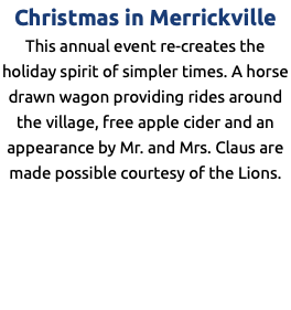 Christmas in Merrickville This annual event re-creates the holiday spirit of simpler times. A horse drawn wagon providing rides around the village, free apple cider and an appearance by Mr. and Mrs. Claus are made possible courtesy of the Lions. 