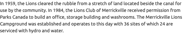 In 1959, the Lions cleared the rubble from a stretch of land located beside the canal for use by the community. In 1984, the Lions Club of Merrickville received permission from Parks Canada to build an office, storage building and washrooms. The Merrickville Lions Campground was established and operates to this day with 36 sites of which 24 are serviced with hydro and water.