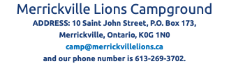 Merrickville Lions Campground ADDRESS: 10 Saint John Street, P.O. Box 173, Merrickville, Ontario, K0G 1N0 camp@merrickvillelions.ca and our phone number is 613-269-3702.