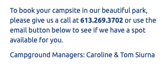 To book your campsite in our beautiful park, please give us a call at 613.269.3702 or use the email button below to see if we have a spot available for you. Campground Managers: Caroline & Tom Siurna